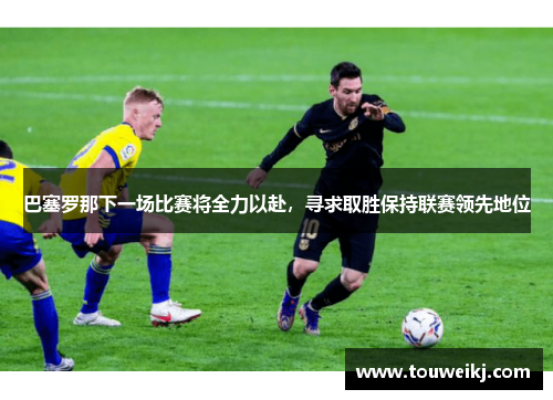 巴塞罗那下一场比赛将全力以赴，寻求取胜保持联赛领先地位