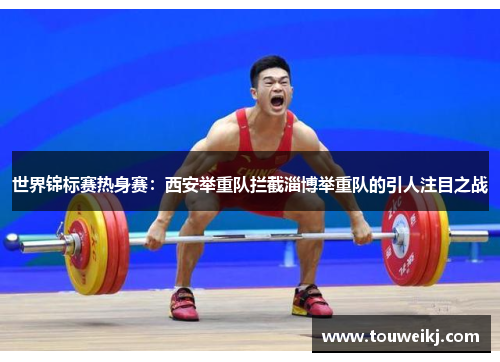 世界锦标赛热身赛：西安举重队拦截淄博举重队的引人注目之战