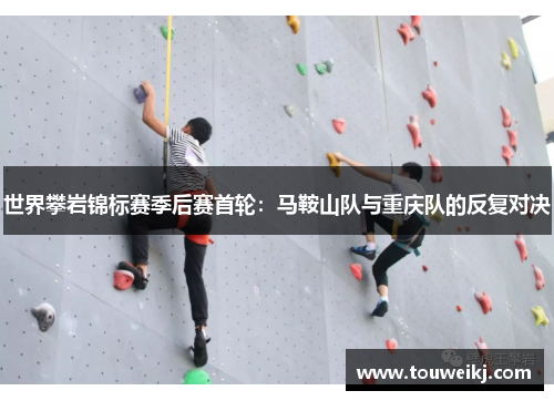 世界攀岩锦标赛季后赛首轮：马鞍山队与重庆队的反复对决